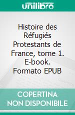 Histoire des Réfugiés Protestants de France, tome 1. E-book. Formato EPUB ebook