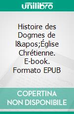 Histoire des Dogmes de l&apos;Église Chrétienne. E-book. Formato EPUB ebook