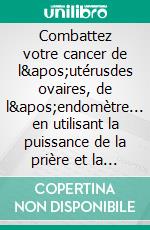 Combattez votre cancer de l'utérusdes ovaires, de l'endomètre... en utilisant la puissance de la prière et la force mentale !. E-book. Formato EPUB ebook di Martine Ménard