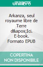 Arkanza, seul royaume libre de Terre d'Ici. E-book. Formato EPUB ebook