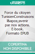 Force du citoyen TunisienConstruisons l&apos;avenir par nos actions. E-book. Formato EPUB ebook