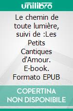 Le chemin de toute lumière, suivi de :Les Petits Cantiques d'Amour. E-book. Formato EPUB ebook