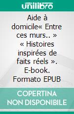 Aide à domicile« Entre ces murs.. » « Histoires inspirées de faits réels ». E-book. Formato EPUB