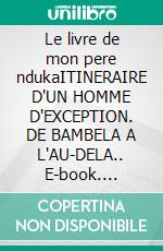 Le livre de mon pere ndukaITINERAIRE D'UN HOMME D'EXCEPTION. DE BAMBELA A L'AU-DELA.. E-book. Formato EPUB ebook