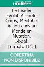 Le Leader ÉvolutifAccorder Corps, Mental et Action dans un Monde en Mutation. E-book. Formato EPUB ebook