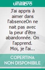 J'ai appris à aimer dans l'absenceOn ne nait pas avec la peur d'être abandonnée. On l'apprend. Moi, je l'ai apprise à quatre ans. E-book. Formato EPUB ebook