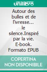 Autour des bulles et de l'ivresse... le silence.Inspiré par la vie. E-book. Formato EPUB ebook