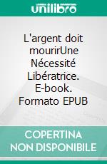 L'argent doit mourirUne Nécessité Libératrice. E-book. Formato EPUB ebook
