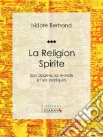 La Religion SpiriteSon dogme, sa morale et ses pratiques. E-book. Formato EPUB ebook