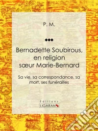 Bernadette SoubirousEn religion soeur Marie-Bernard: sa vie, sa correspondance, sa mort, ses funérailles. E-book. Formato EPUB ebook