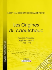 Les Origines du caoutchoucFrançois Fresneau, ingénieur du roi, 1703-1770. E-book. Formato EPUB ebook di Ligaran