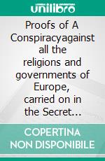 Proofs of A Conspiracyagainst all the religions and governments  of Europe, carried on in the Secret meetings of Free Masons, Illuminati, and Reading Societies, collected from good authorities. E-book. Formato EPUB ebook di John Robison