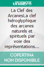 La Clef des ArcanesLa clef hiéroglyphique des arcanes naturels et spirituels par voie des représentations et des correpondances. E-book. Formato EPUB ebook