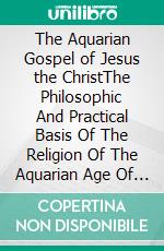 The Aquarian Gospel of Jesus the ChristThe Philosophic And Practical Basis Of The Religion Of The Aquarian Age Of The World And Of The Church Universal. E-book. Formato EPUB ebook di Levi H. Dowling