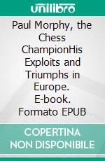 Paul Morphy, the Chess ChampionHis Exploits and Triumphs in Europe. E-book. Formato EPUB ebook