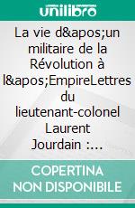 La vie d'un militaire de la Révolution à l'EmpireLettres du lieutenant-colonel Laurent Jourdain : 1791-1812. E-book. Formato EPUB ebook di Jean Ponsignon