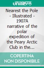 Nearest the Pole - Illustrated - 1907A narrative of the polar expedition of the Peary Arctic Club in the S.S. Roosevelt, 1905-1906. E-book. Formato EPUB