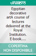 Egyptian decorative artA course of lectures delivered at the Royal Institution. E-book. Formato EPUB ebook