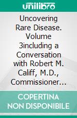 Uncovering Rare Disease. Volume 3including a Conversation with Robert M. Califf, M.D., Commissioner of Food and Drugs;  Head of the U.S. Food and Drug Administration. E-book. Formato EPUB ebook