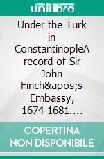 Under the Turk in ConstantinopleA record of Sir John Finch's Embassy, 1674-1681. E-book. Formato EPUB ebook