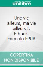 Une vie ailleurs, ma vie ailleurs !. E-book. Formato EPUB ebook
