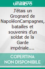J’étais un Grognard de NapoléonCampagnes, batailles et souvenirs d’un soldat de la Garde impériale. E-book. Formato EPUB ebook