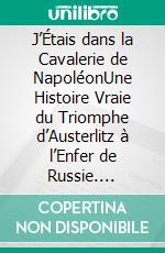 J’Étais dans la Cavalerie de NapoléonUne Histoire Vraie du Triomphe d’Austerlitz à l’Enfer de Russie. E-book. Formato EPUB ebook