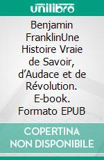 Benjamin FranklinUne Histoire Vraie de Savoir, d’Audace et de Révolution. E-book. Formato EPUB ebook