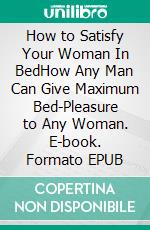 How to Satisfy Your Woman In BedHow Any Man Can Give Maximum Bed-Pleasure to Any Woman. E-book. Formato EPUB ebook