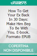 How To Get Your Ex Back In 30 Days:  Make Him Beg To Be With You. E-book. Formato EPUB ebook di CHARLOTTE GRACE