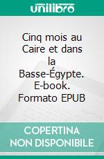 Cinq mois au Caire et dans la Basse-Égypte. E-book. Formato EPUB ebook