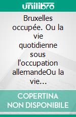 Bruxelles occupée. Ou la vie quotidienne sous l'occupation allemandeOu la vie quotidienne sous l'occupation allemande. E-book. Formato EPUB ebook