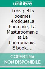 Trois petits poèmes érotiquesLa Foutriade, La Masturbomanie et La Foutromanie. E-book. Formato EPUB