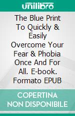 The Blue Print To Quickly & Easily Overcome Your Fear & Phobia Once And For All. E-book. Formato EPUB ebook