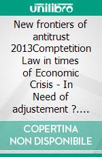 New frontiers of antitrust 2013Comptetition Law in times of Economic Crisis - In Need of adjustement ?. E-book. Formato EPUB ebook di Nicolas Charbit