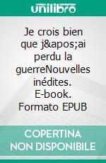 Je crois bien que j&apos;ai perdu la guerreNouvelles inédites. E-book. Formato EPUB ebook