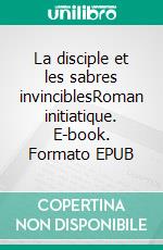 La disciple et les sabres invinciblesRoman initiatique. E-book. Formato EPUB ebook