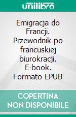 Emigracja do Francji. Przewodnik po francuskiej biurokracji. E-book. Formato EPUB ebook
