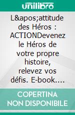 L&apos;attitude des Héros : ACTIONDevenez le Héros de votre propre histoire, relevez vos défis. E-book. Formato EPUB