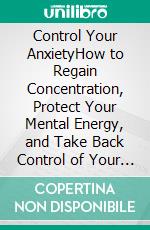 Control Your AnxietyHow to Regain Concentration, Protect Your Mental Energy, and Take Back Control of Your Life. E-book. Formato EPUB ebook