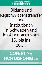 Bildung und RegionWissenstransfer und Institutionen in Schwaben und im Alpenraum vom 15. bis ins 20. Jahrhundert. E-book. Formato PDF