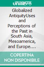 Globalized AntiquityUses and Perceptions of the Past in South Asia, Mesoamerica, and Europe. E-book. Formato PDF ebook