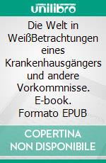 Die Welt in WeißBetrachtungen eines Krankenhausgängers und andere Vorkommnisse. E-book. Formato EPUB ebook