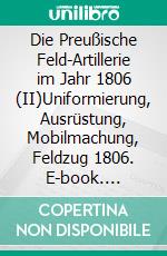 Die Preußische Feld-Artillerie im Jahr 1806 (II)Uniformierung, Ausrüstung, Mobilmachung, Feldzug 1806. E-book. Formato EPUB ebook