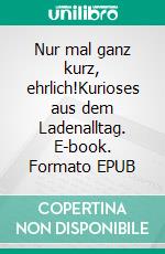 Nur mal ganz kurz, ehrlich!Kurioses aus dem Ladenalltag. E-book. Formato EPUB ebook