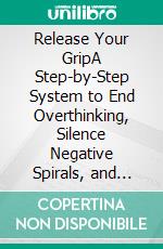 Release Your GripA Step-by-Step System to End Overthinking, Silence Negative Spirals, and Finally Live with Emotional Freedom. E-book. Formato EPUB ebook