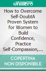 How to Overcome Self-DoubtA Proven System for Women to Build Confidence, Practice Self-Compassion, and Embrace Their True Worth. E-book. Formato EPUB ebook