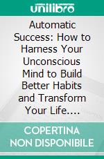 Automatic Success: How to Harness Your Unconscious Mind to Build Better Habits and Transform Your Life. E-book. Formato EPUB ebook