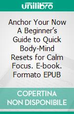 Anchor Your Now A Beginner’s Guide to Quick Body-Mind Resets for Calm Focus. E-book. Formato EPUB ebook