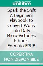 Spark the Shift A Beginner’s Playbook to Convert Worry into Daily Micro-Victories. E-book. Formato EPUB ebook